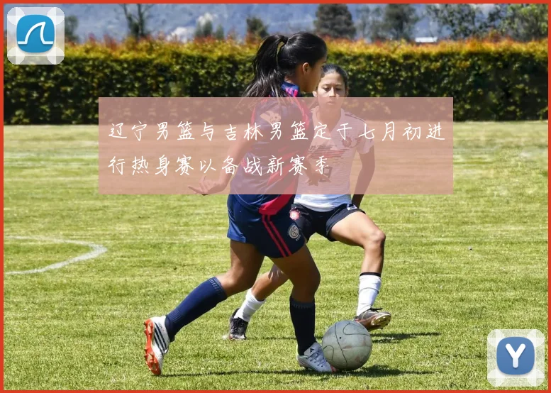 辽宁男篮与吉林男篮定于七月初进行热身赛以备战新赛季
