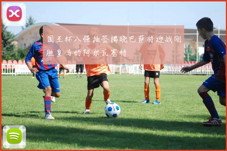 国王杯八强抽签揭晓巴萨将迎战刚胜皇马的阿尔瓦塞特