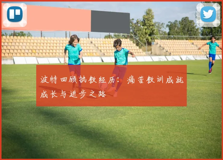波特回顾执教经历：痛苦教训成就成长与进步之路