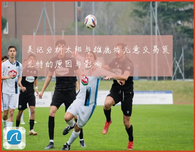美记分析太阳与雄鹿均无意交易莫兰特的原因与影响