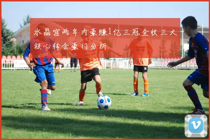水晶宫两年内豪赚1亿三冠全收三大核心转会豪门分析
