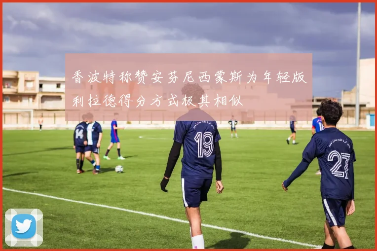 香波特称赞安芬尼西蒙斯为年轻版利拉德得分方式极其相似
