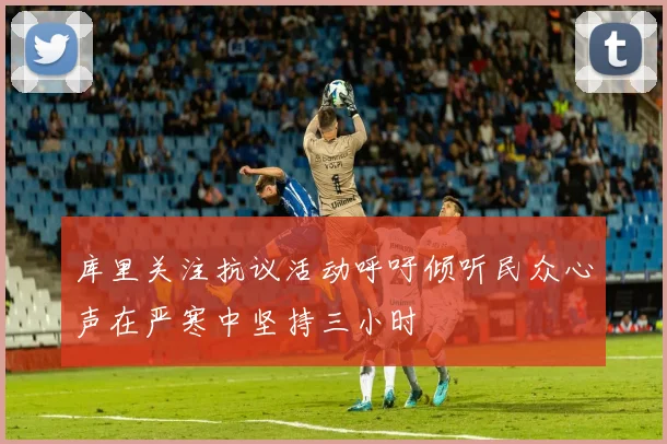 库里关注抗议活动呼吁倾听民众心声在严寒中坚持三小时