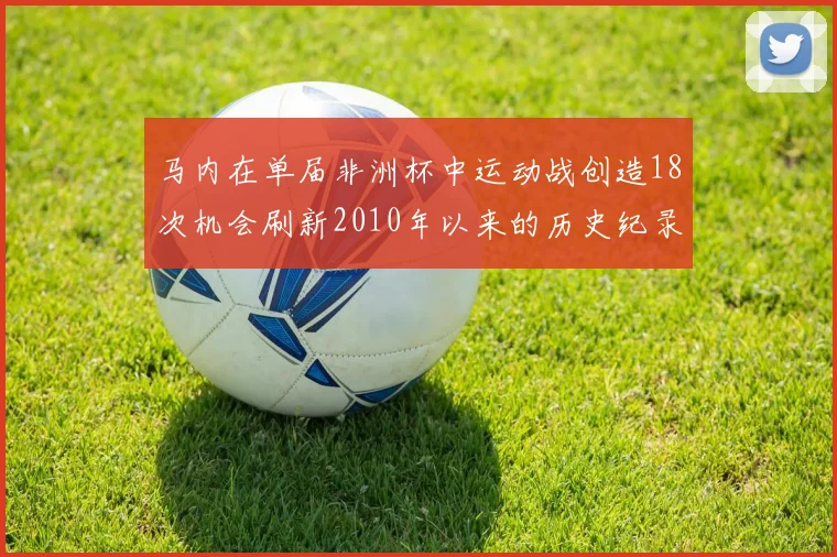 马内在单届非洲杯中运动战创造18次机会刷新2010年以来的历史纪录