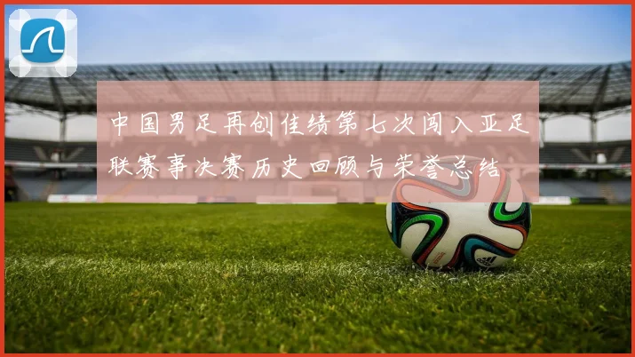中国男足再创佳绩第七次闯入亚足联赛事决赛历史回顾与荣誉总结