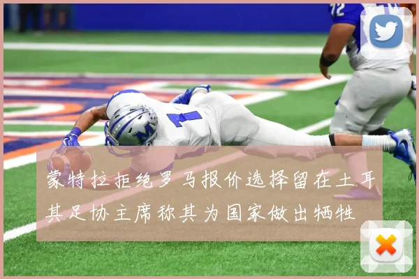 蒙特拉拒绝罗马报价选择留在土耳其足协主席称其为国家做出牺牲