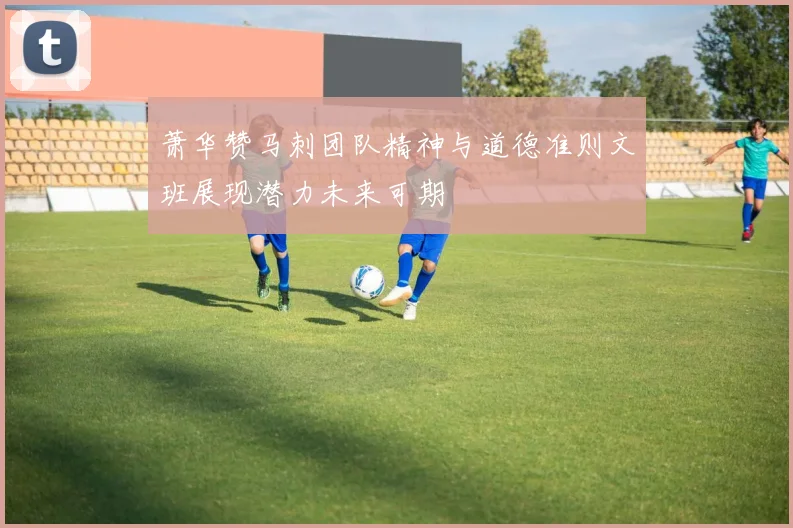 萧华赞马刺团队精神与道德准则文班展现潜力未来可期