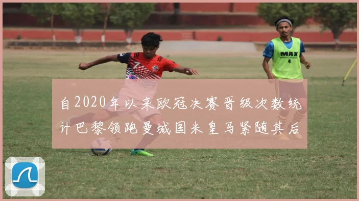 自2020年以来欧冠决赛晋级次数统计巴黎领跑曼城国米皇马紧随其后