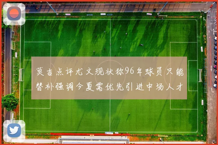莫吉点评尤文现状称96年球员只能替补强调今夏需优先引进中场人才
