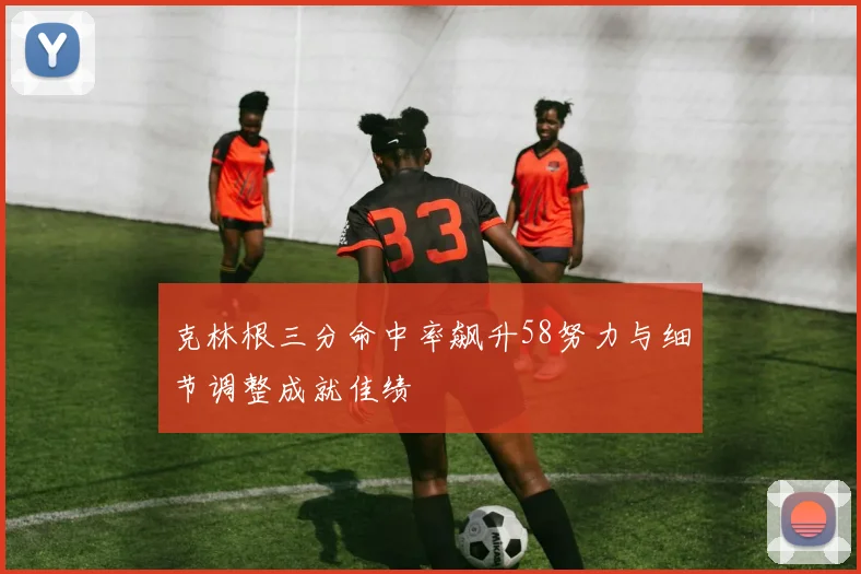 克林根三分命中率飙升58努力与细节调整成就佳绩