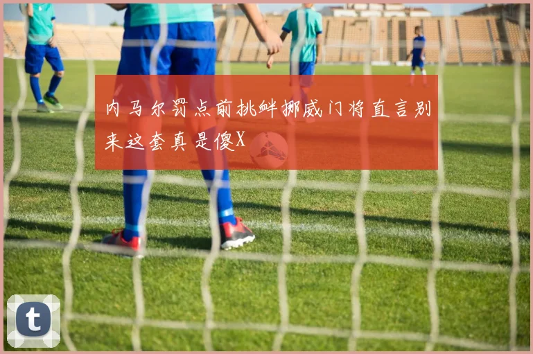 内马尔罚点前挑衅挪威门将直言别来这套真是傻X