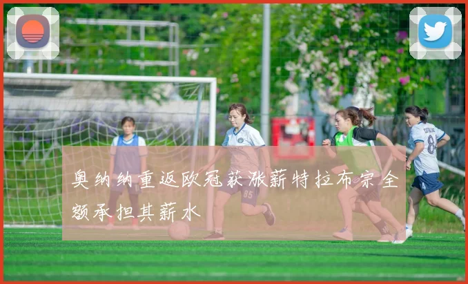 奥纳纳重返欧冠获涨薪特拉布宗全额承担其薪水