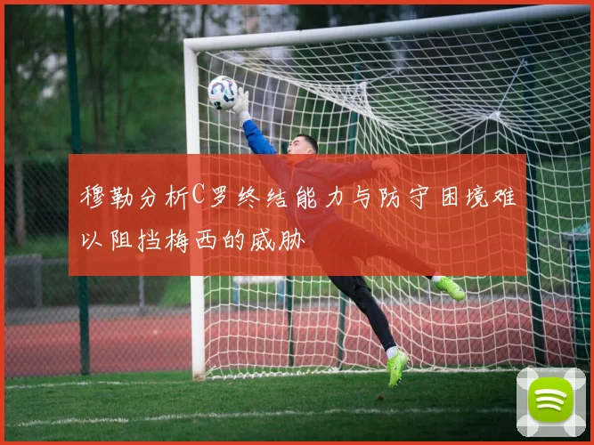 穆勒分析C罗终结能力与防守困境难以阻挡梅西的威胁