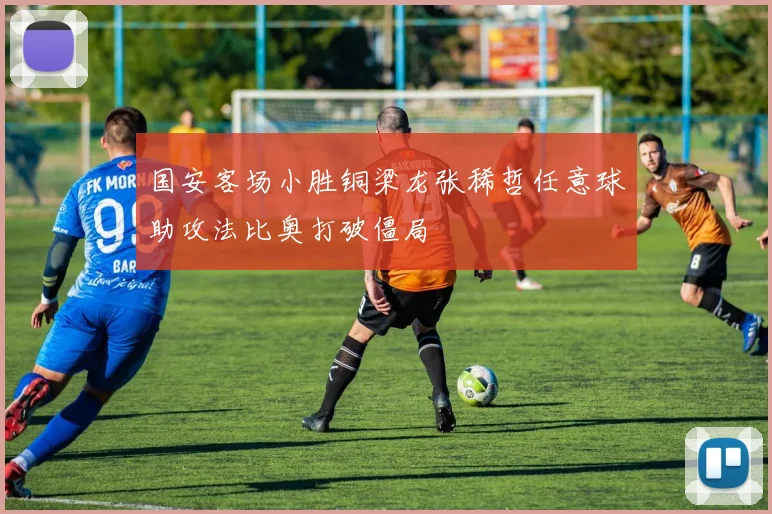 国安客场小胜铜梁龙张稀哲任意球助攻法比奥打破僵局