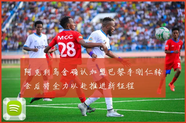 阿克利乌舍确认加盟巴黎李刚仁转会后将全力以赴推进新征程