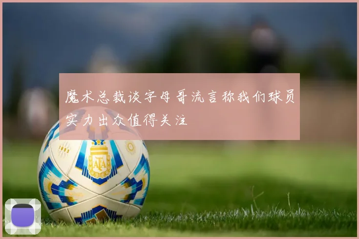 魔术总裁谈字母哥流言称我们球员实力出众值得关注