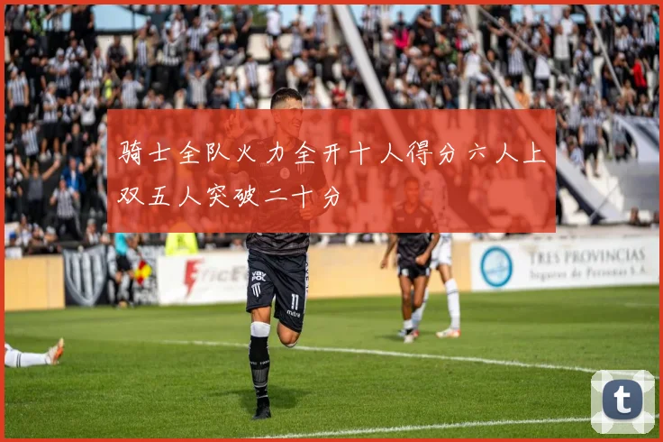 骑士全队火力全开十人得分六人上双五人突破二十分