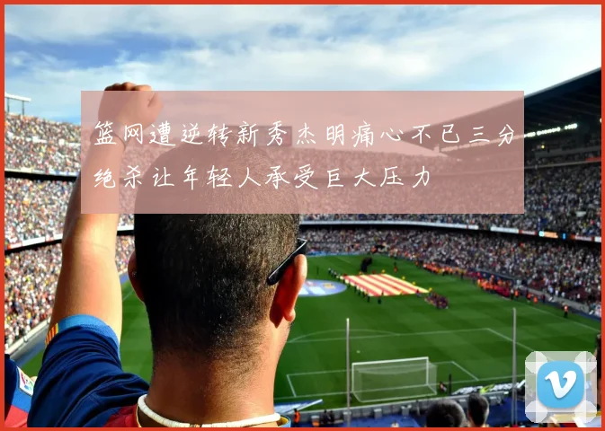 篮网遭逆转新秀杰明痛心不已三分绝杀让年轻人承受巨大压力