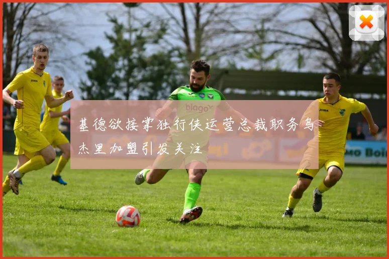基德欲接掌独行侠运营总裁职务乌杰里加盟引发关注