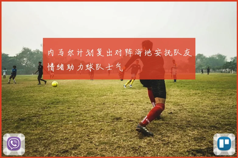 内马尔计划复出对阵海地安抚队友情绪助力球队士气