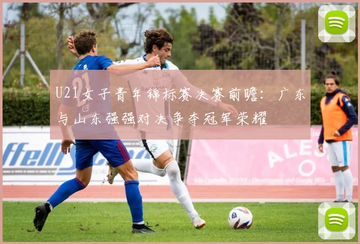 U21女子青年锦标赛决赛前瞻：广东与山东强强对决争夺冠军荣耀