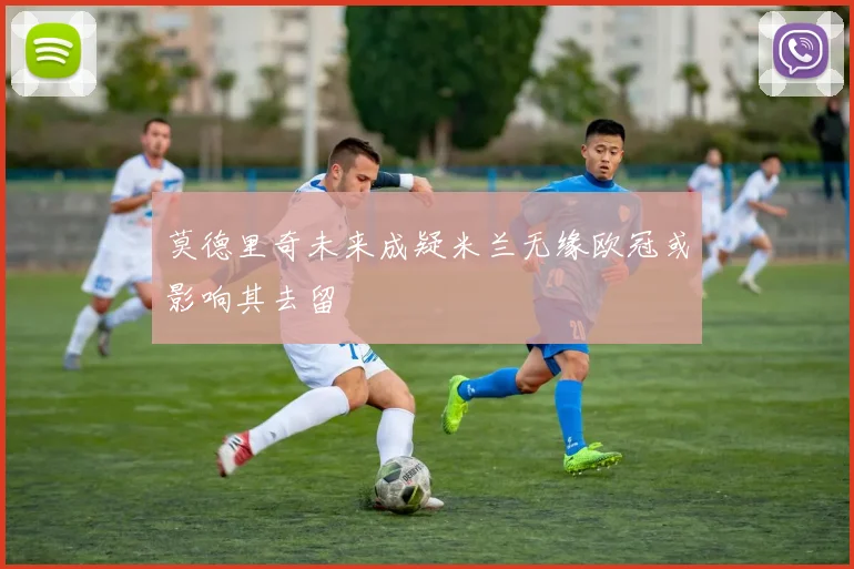 莫德里奇未来成疑米兰无缘欧冠或影响其去留